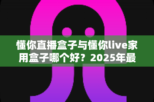 懂你直播盒子与懂你live家用盒子哪个好？2025年最全对比评测帮你选出更适合的那一款