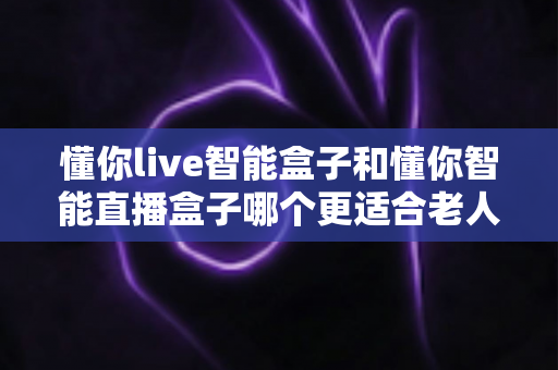 懂你live智能盒子和懂你智能直播盒子哪个更适合老人用?写给子女的孝心选购指南 懂你live智能盒子和懂你智能直播盒子哪个更适合老人用?写给子女的孝心选购指南