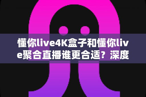 懂你live4K盒子和懂你live聚合直播谁更合适?深度对比帮你选出最佳方案 懂你live4K盒子和懂你live聚合直播谁更合适?深度对比帮你选出最佳方案