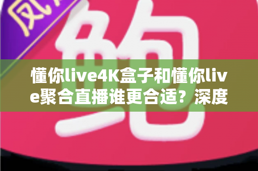 懂你live4K盒子和懂你live聚合直播谁更合适?深度对比帮你选出最佳方案 懂你live4K盒子和懂你live聚合直播谁更合适?深度对比帮你选出最佳方案