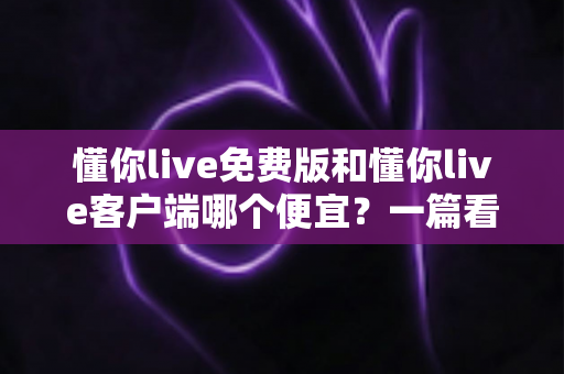 懂你live免费版和懂你live客户端哪个便宜?一篇看懂两大版本费用差异与实用省钱指南 懂你live免费版和懂你live客户端哪个便宜?一篇看懂两大版本费用差异与实用省钱指南