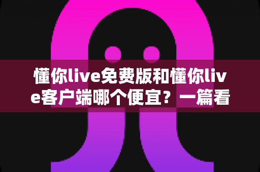 懂你live免费版和懂你live客户端哪个便宜?一篇看懂两大版本费用差异与实用省钱指南 懂你live免费版和懂你live客户端哪个便宜?一篇看懂两大版本费用差异与实用省钱指南