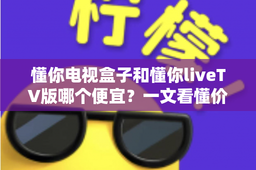 懂你电视盒子和懂你liveTV版哪个便宜？一文看懂价格差异与省钱选购指南