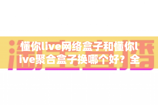懂你live网络盒子和懂你live聚合盒子换哪个好？全方位对比评测帮你选对不选贵