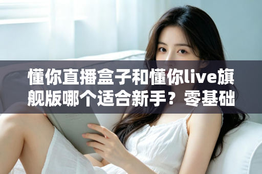 懂你直播盒子和懂你live旗舰版哪个适合新手?零基础主播入门选购全攻略与避坑指南 懂你直播盒子和懂你live旗舰版哪个适合新手?零基础主播入门选购全攻略与避坑指南