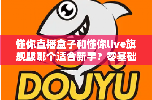 懂你直播盒子和懂你live旗舰版哪个适合新手？零基础主播入门选购全攻略与避坑指南