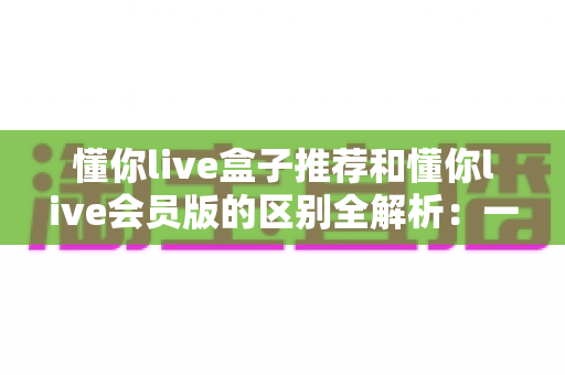 懂你live盒子推荐和懂你live会员版的区别全解析：一文读懂选哪个更划算、更适合自己的观看需求