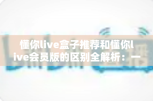 懂你live盒子推荐和懂你live会员版的区别全解析：一文读懂选哪个更划算、更适合自己的观看需求