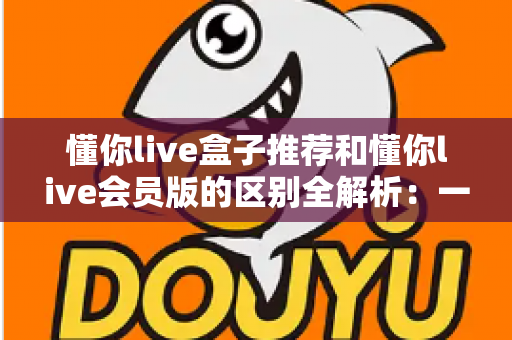 懂你live盒子推荐和懂你live会员版的区别全解析：一文读懂选哪个更划算、更适合自己的观看需求