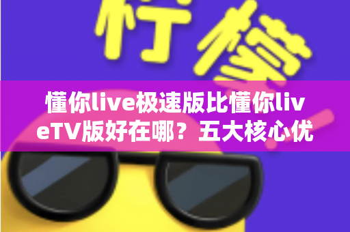懂你live极速版比懂你liveTV版好在哪？五大核心优势全面解析，帮你选对版本不踩坑