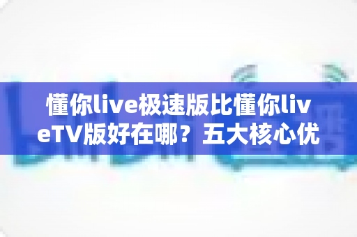 懂你live极速版比懂你liveTV版好在哪？五大核心优势全面解析，帮你选对版本不踩坑