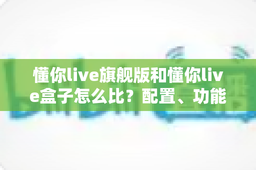 懂你live旗舰版和懂你live盒子怎么比？配置、功能与性价比全方位深度对比指南