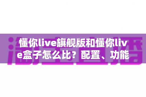 懂你live旗舰版和懂你live盒子怎么比？配置、功能与性价比全方位深度对比指南