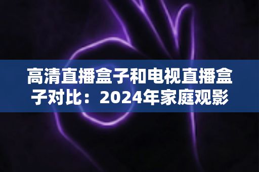 高清直播盒子和电视直播盒子对比:2024年家庭观影设备选购全攻略,一文看懂差异轻松选对不踩坑 高清直播盒子和电视直播盒子对比:2024年家庭观影设备选购全攻略,一文看懂差异轻松选对不踩坑