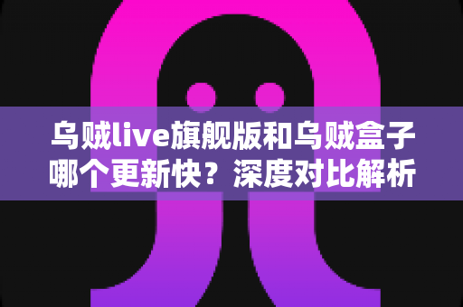 乌贼live旗舰版和乌贼盒子哪个更新快？深度对比解析助你选对观影方案