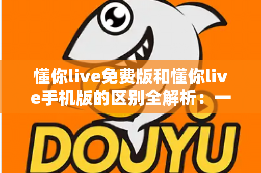 懂你live免费版和懂你live手机版的区别全解析：一文读懂两大版本，帮你选出最适合自己的那一个