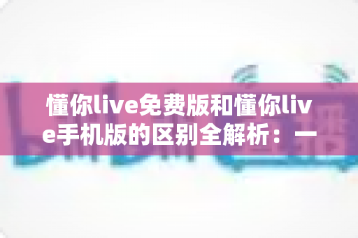 懂你live免费版和懂你live手机版的区别全解析：一文读懂两大版本，帮你选出最适合自己的那一个