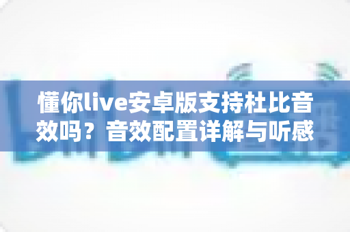 懂你live安卓版支持杜比音效吗？音效配置详解与听感优化全攻略