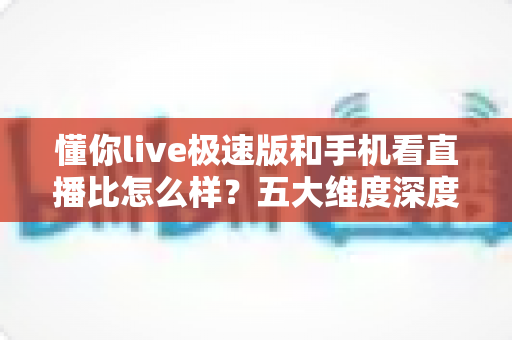 懂你live极速版和手机看直播比怎么样？五大维度深度对比，帮你选对看播方式更省心