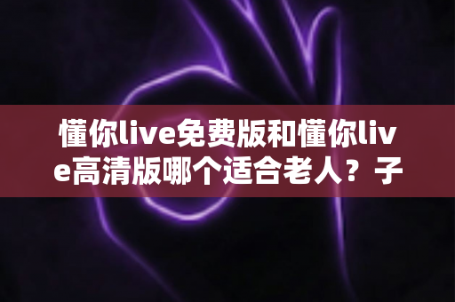 懂你live免费版和懂你live高清版哪个适合老人？子女必看的版本选择全攻略