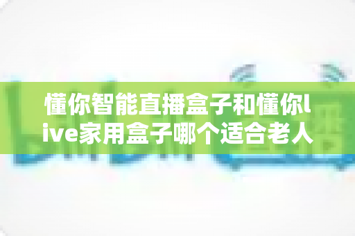 懂你智能直播盒子和懂你live家用盒子哪个适合老人？从操作、画质到售后的一站式选购指南