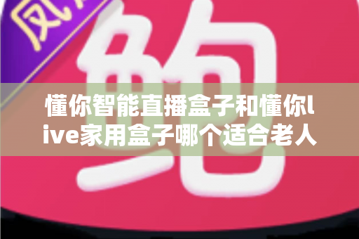 懂你智能直播盒子和懂你live家用盒子哪个适合老人？从操作、画质到售后的一站式选购指南