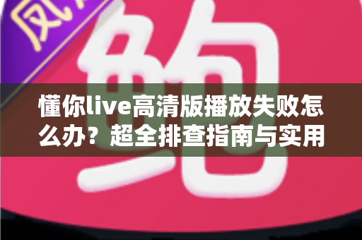 懂你live高清版播放失败怎么办？超全排查指南与实用解决技巧一次讲透