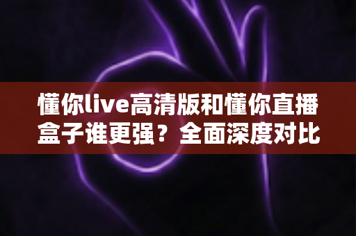 懂你live高清版和懂你直播盒子谁更强?全面深度对比评测,帮你找到最适合自己的直播观影神器 懂你live高清版和懂你直播盒子谁更强?全面深度对比评测,帮你找到最适合自己的直播观影神器