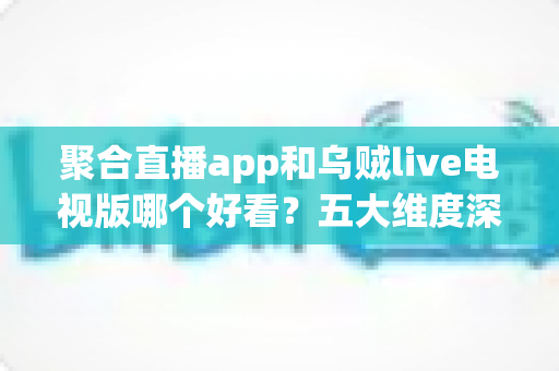 聚合直播app和乌贼live电视版哪个好看？五大维度深度对比，助你选对心仪的直播观影神器
