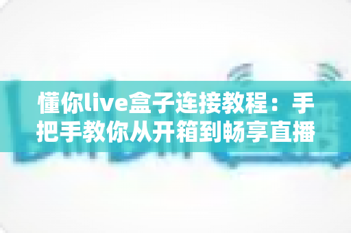 懂你live盒子连接教程：手把手教你从开箱到畅享直播的完整指南