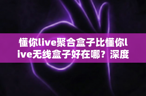 懂你live聚合盒子比懂你live无线盒子好在哪？深度对比评测帮你选对不选贵