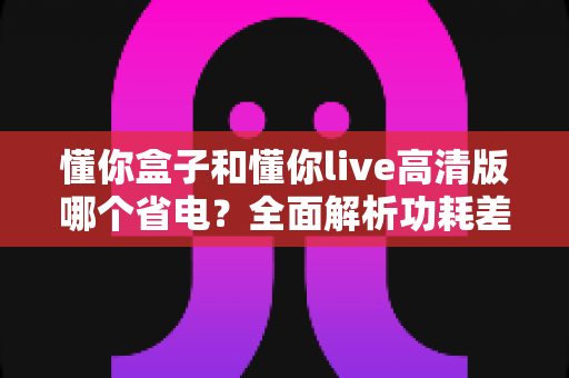 懂你盒子和懂你live高清版哪个省电？全面解析功耗差异，帮你找到更节能的观影方案