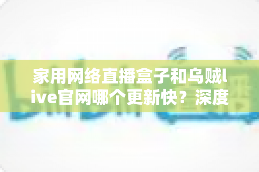 家用网络直播盒子和乌贼live官网哪个更新快？深度对比分析与选购全攻略
