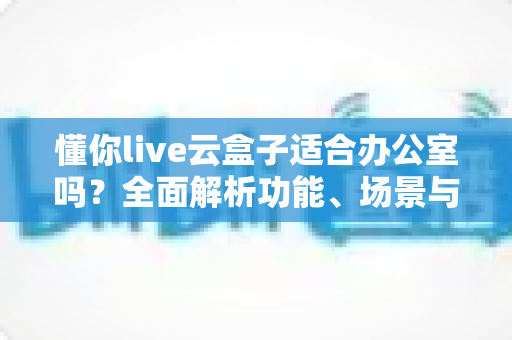 懂你live云盒子适合办公室吗？全面解析功能、场景与选购建议