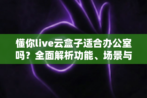 懂你live云盒子适合办公室吗？全面解析功能、场景与选购建议