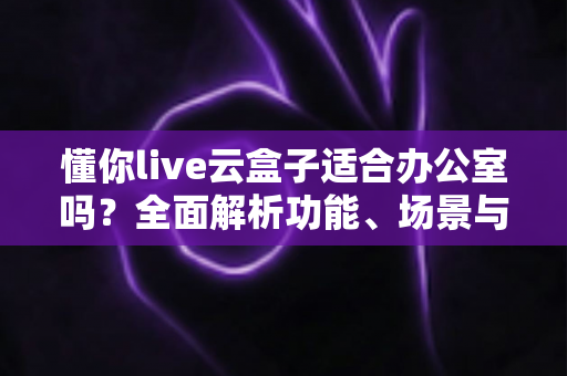 懂你live云盒子适合办公室吗？全面解析功能、场景与选购建议