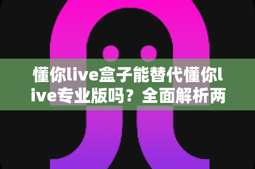 懂你live盒子能替代懂你live专业版吗？全面解析两者差异，助你选对直播利器