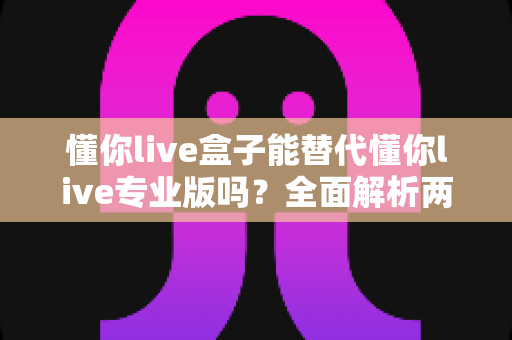 懂你live盒子能替代懂你live专业版吗？全面解析两者差异，助你选对直播利器