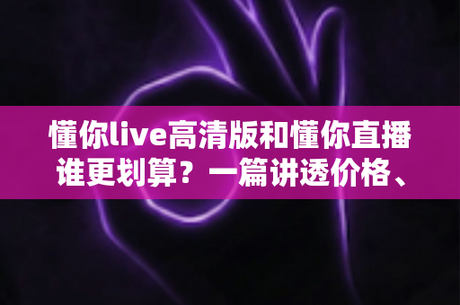 懂你live高清版和懂你直播谁更划算？一篇讲透价格、画质与体验的深度对比指南