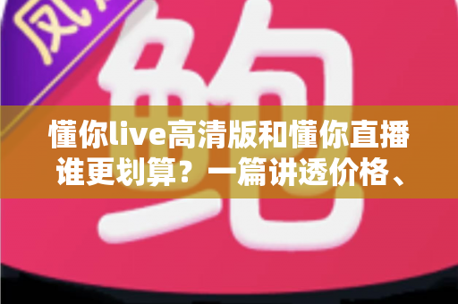 懂你live高清版和懂你直播谁更划算？一篇讲透价格、画质与体验的深度对比指南