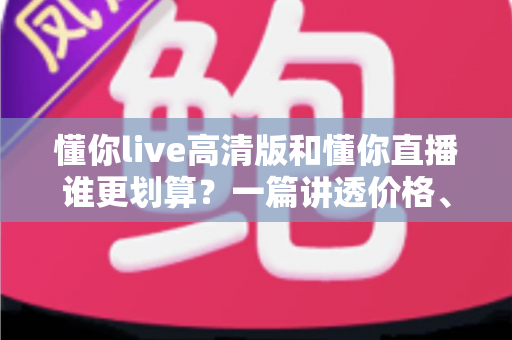 懂你live高清版和懂你直播谁更划算？一篇讲透价格、画质与体验的深度对比指南