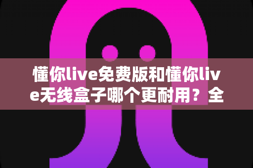 懂你live免费版和懂你live无线盒子哪个更耐用？全方位寿命对比与选购深度指南