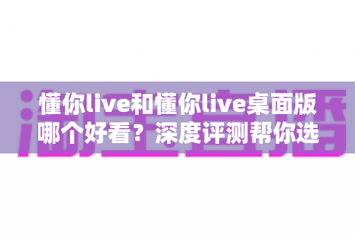 懂你live和懂你live桌面版哪个好看？深度评测帮你选出最佳观看体验