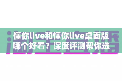 懂你live和懂你live桌面版哪个好看？深度评测帮你选出最佳观看体验