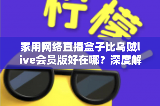 家用网络直播盒子比乌贼live会员版好在哪？深度解析家用直播设备的六大核心优势
