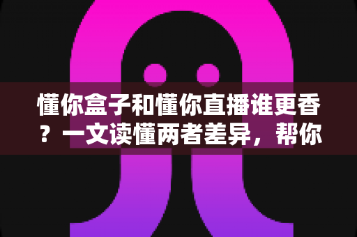 懂你盒子和懂你直播谁更香？一文读懂两者差异，帮你选对大屏观影方案