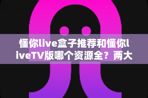 懂你live盒子推荐和懂你liveTV版哪个资源全?两大版本深度对比与实用选择指南 懂你live盒子推荐和懂你liveTV版哪个资源全?两大版本深度对比与实用选择指南