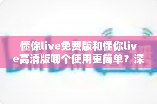 懂你live免费版和懂你live高清版哪个使用更简单?深度对比评测帮你轻松选对版本 懂你live免费版和懂你live高清版哪个使用更简单?深度对比评测帮你轻松选对版本
