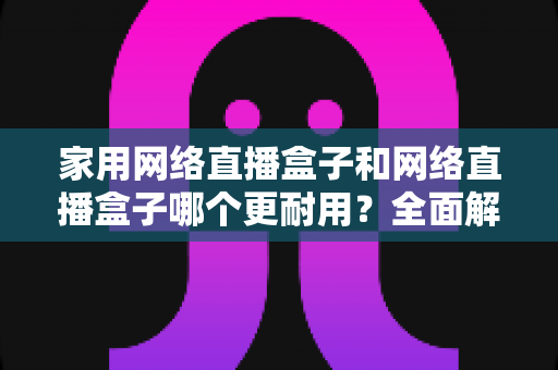 家用网络直播盒子和网络直播盒子哪个更耐用？全面解析两大设备的寿命差异与选购指南