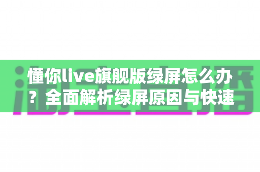 懂你live旗舰版绿屏怎么办？全面解析绿屏原因与快速修复指南，让直播画面恢复正常